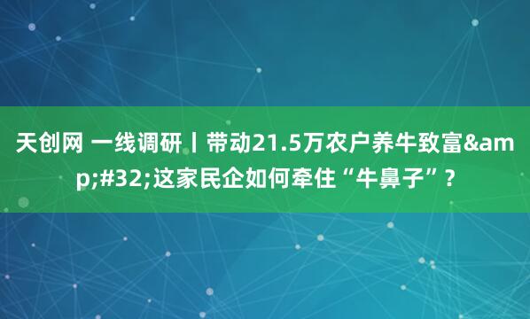天创网 一线调研丨带动21.5万农户养牛致富 这家民企如何牵住“牛鼻子”？