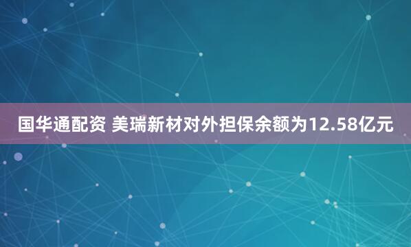 国华通配资 美瑞新材对外担保余额为12.58亿元