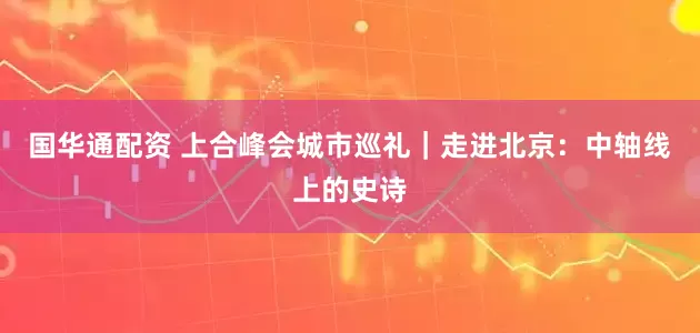 国华通配资 上合峰会城市巡礼｜走进北京：中轴线上的史诗