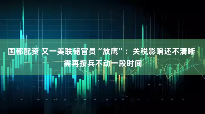 国都配资 又一美联储官员“放鹰”：关税影响还不清晰 需再按兵不动一段时间