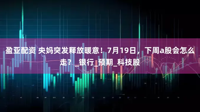盈亚配资 央妈突发释放暖意！7月19日，下周a股会怎么走？_银行_预期_科技股