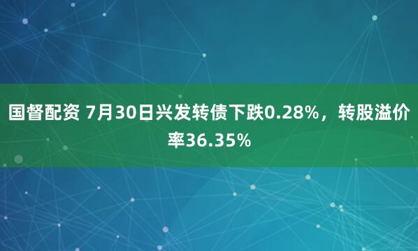 国督配资 7月30日兴发转债下跌0.28%，转股溢价率36.35%