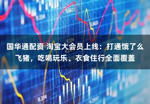 国华通配资 淘宝大会员上线：打通饿了么飞猪，吃喝玩乐、衣食住行全面覆盖