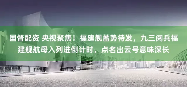 国督配资 央视聚焦！福建舰蓄势待发，九三阅兵福建舰航母入列进倒计时，点名出云号意味深长