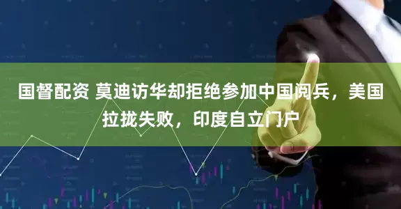 国督配资 莫迪访华却拒绝参加中国阅兵，美国拉拢失败，印度自立门户