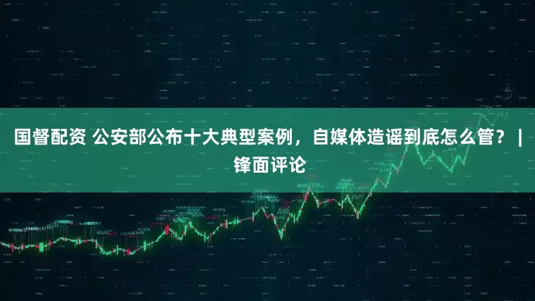 国督配资 公安部公布十大典型案例，自媒体造谣到底怎么管？ | 锋面评论