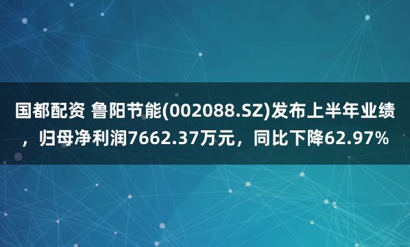 国都配资 鲁阳节能(002088.SZ)发布上半年业绩，归母净利润7662.37万元，同比下降62.97%