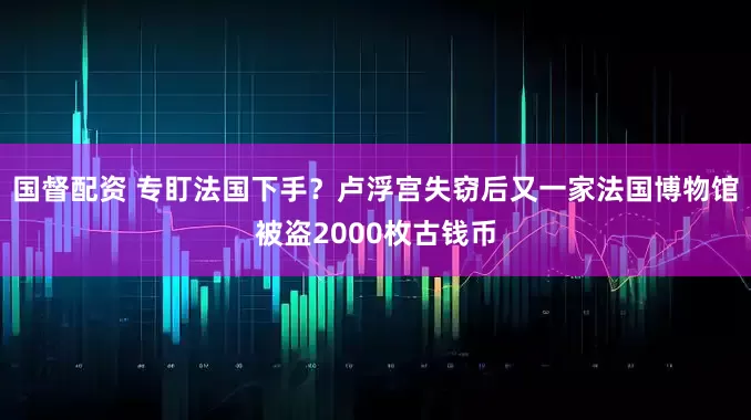 国督配资 专盯法国下手？卢浮宫失窃后又一家法国博物馆被盗2000枚古钱币