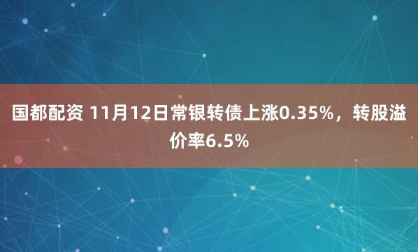 国都配资 11月12日常银转债上涨0.35%，转股溢价率6.5%