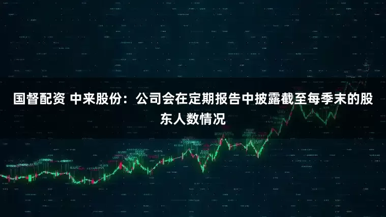 国督配资 中来股份：公司会在定期报告中披露截至每季末的股东人数情况