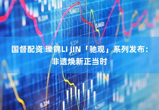 国督配资 瓅锦LI JIN「驰观」系列发布：非遗焕新正当时