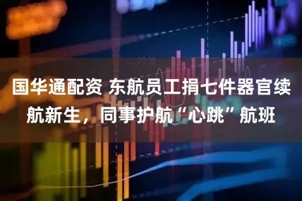 国华通配资 东航员工捐七件器官续航新生，同事护航“心跳”航班