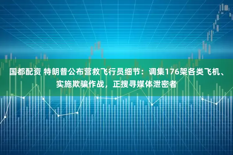 国都配资 特朗普公布营救飞行员细节：调集176架各类飞机、实施欺骗作战，正搜寻媒体泄密者