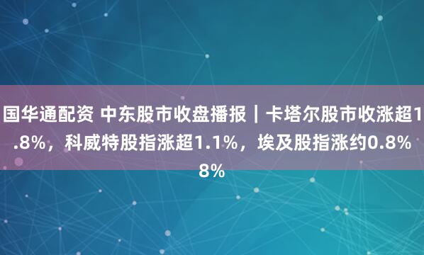 国华通配资 中东股市收盘播报｜卡塔尔股市收涨超1.8%，科威特股指涨超1.1%，埃及股指涨约0.8%