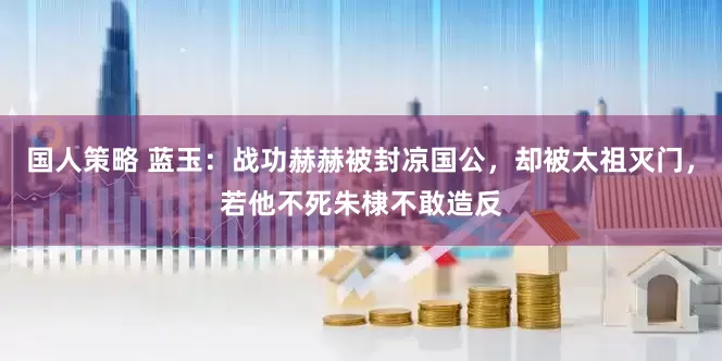 国人策略 蓝玉：战功赫赫被封凉国公，却被太祖灭门，若他不死朱棣不敢造反