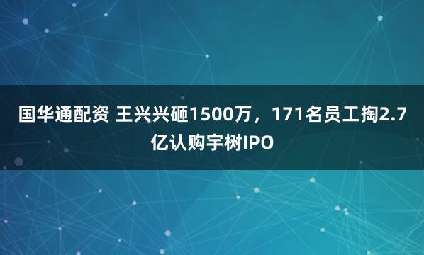 国华通配资 王兴兴砸1500万，171名员工掏2.7亿认购宇树IPO