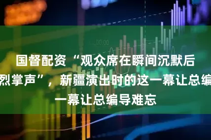 国督配资 “观众席在瞬间沉默后爆发热烈掌声”，新疆演出时的这一幕让总编导难忘