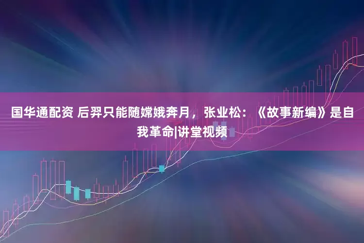 国华通配资 后羿只能随嫦娥奔月，张业松：《故事新编》是自我革命|讲堂视频